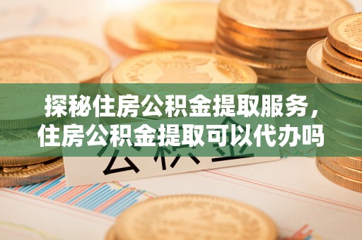 松桃探秘住房公积金提取服务，住房公积金提取可以代办吗的全方位解析