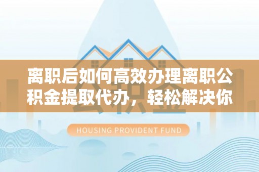 松桃离职后如何高效办理离职公积金提取代办，轻松解决你的后顾之忧