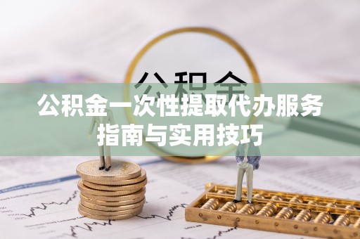 松桃公积金一次性提取代办服务指南与实用技巧