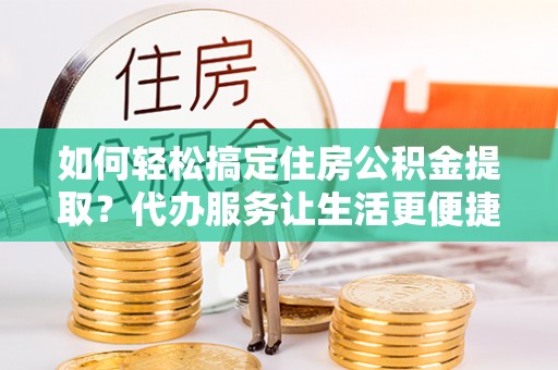 松桃如何轻松搞定住房公积金提取？代办服务让生活更便捷
