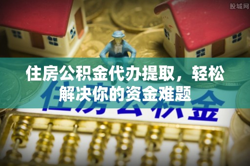 松桃住房公积金代办提取，轻松解决你的资金难题