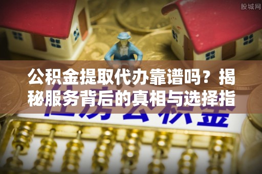 松桃公积金提取代办靠谱吗？揭秘服务背后的真相与选择指南
