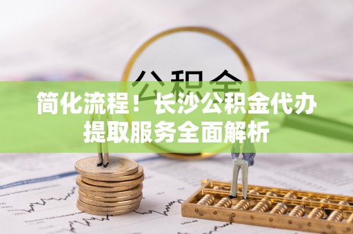 松桃简化流程！长沙公积金代办提取服务全面解析