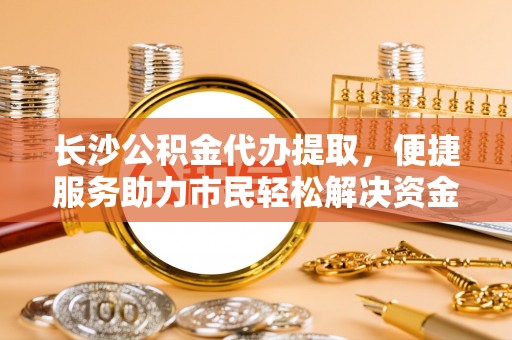 松桃长沙公积金代办提取，便捷服务助力市民轻松解决资金需求