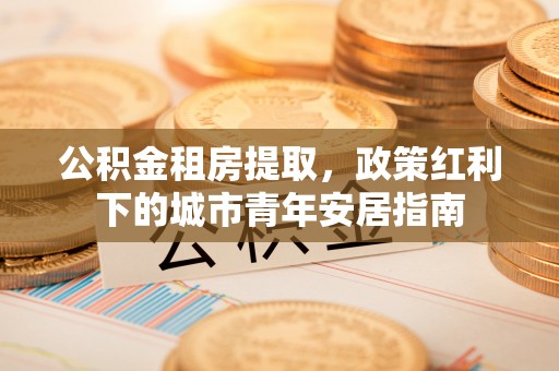 松桃公积金租房提取，政策红利下的城市青年安居指南