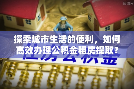松桃探索城市生活的便利，如何高效办理公积金租房提取？