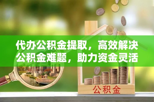 松桃代办公积金提取，高效解决公积金难题，助力资金灵活使用