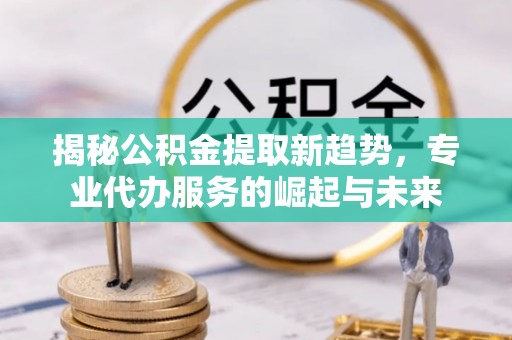 松桃揭秘公积金提取新趋势，专业代办服务的崛起与未来
