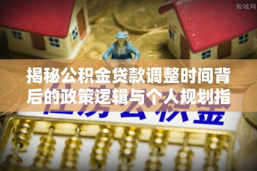 松桃揭秘公积金贷款调整时间背后的政策逻辑与个人规划指南
