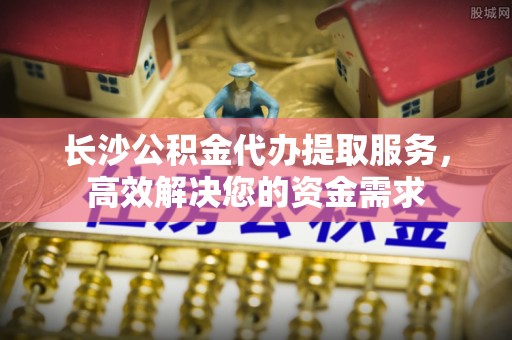 松桃长沙公积金代办提取服务，高效解决您的资金需求