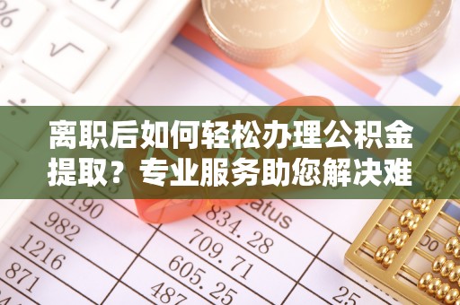 松桃离职后如何轻松办理公积金提取？专业服务助您解决难题