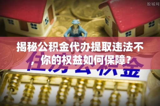 松桃揭秘公积金代办提取违法不，你的权益如何保障？