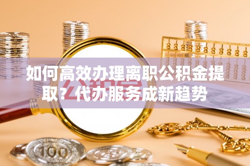 松桃如何高效办理离职公积金提取？代办服务成新趋势